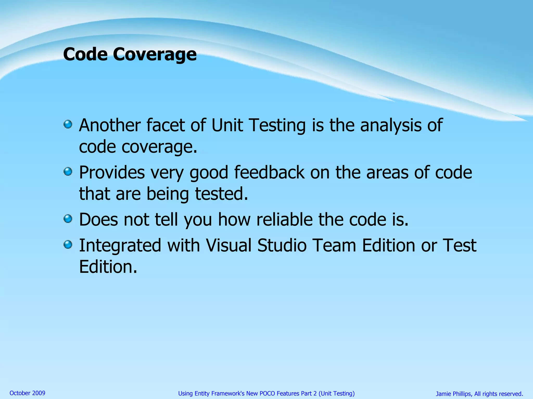 Code Coverage Another facet of Unit Testing is the analysis of code coverage. Provides very good feedback on the areas of code that are being tested. Does not tell you how reliable the code is. Integrated with Visual Studio Team Edition or Test Edition. 