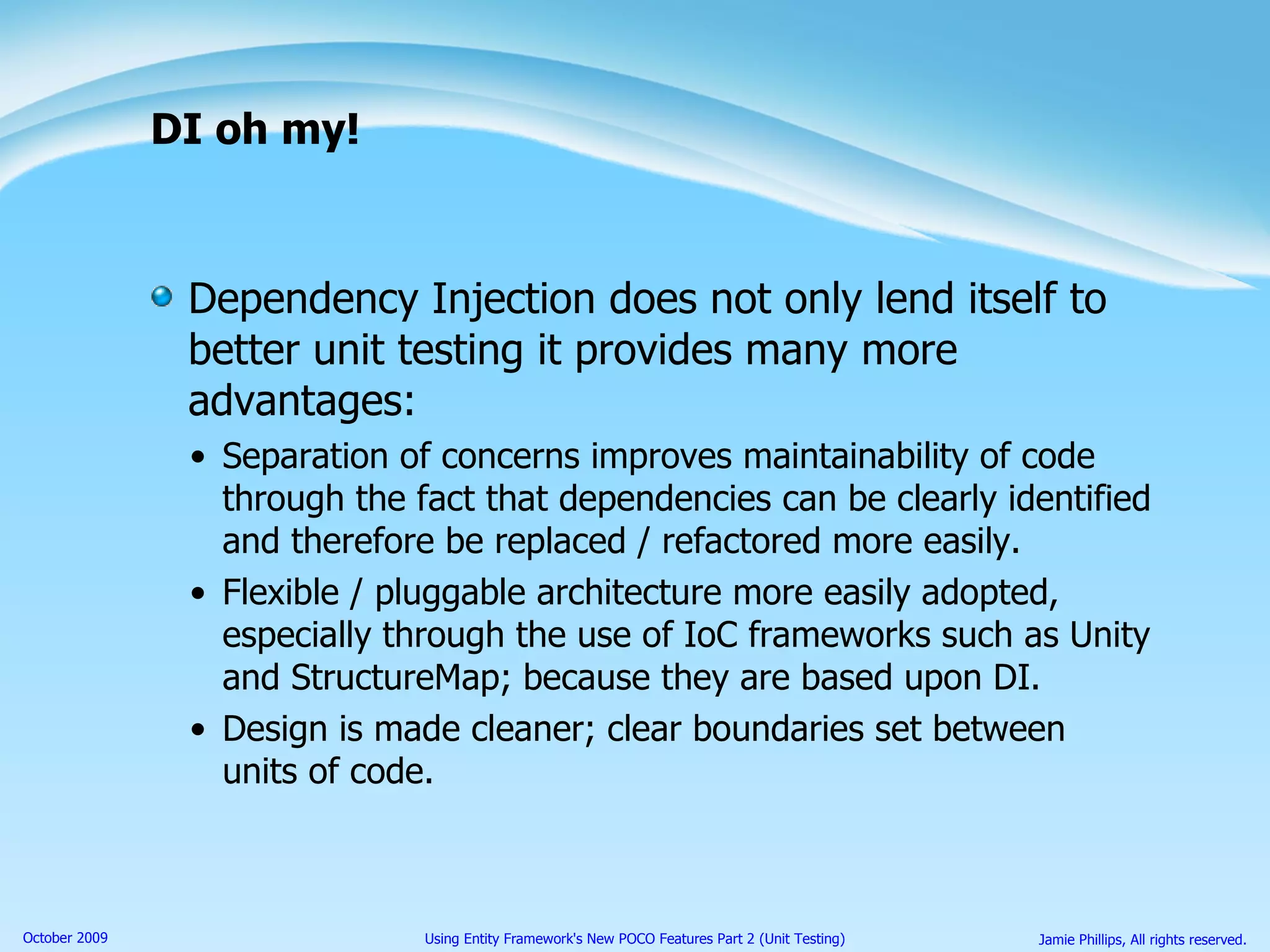 DI oh my! Dependency Injection does not only lend itself to better unit testing it provides many more advantages: Separation of concerns improves maintainability of code through the fact that dependencies can be clearly identified and therefore be replaced / refactored more easily. Flexible / pluggable architecture more easily adopted, especially through the use of IoC frameworks such as Unity and StructureMap; because they are based upon DI. Design is made cleaner; clear boundaries set between units of code. 