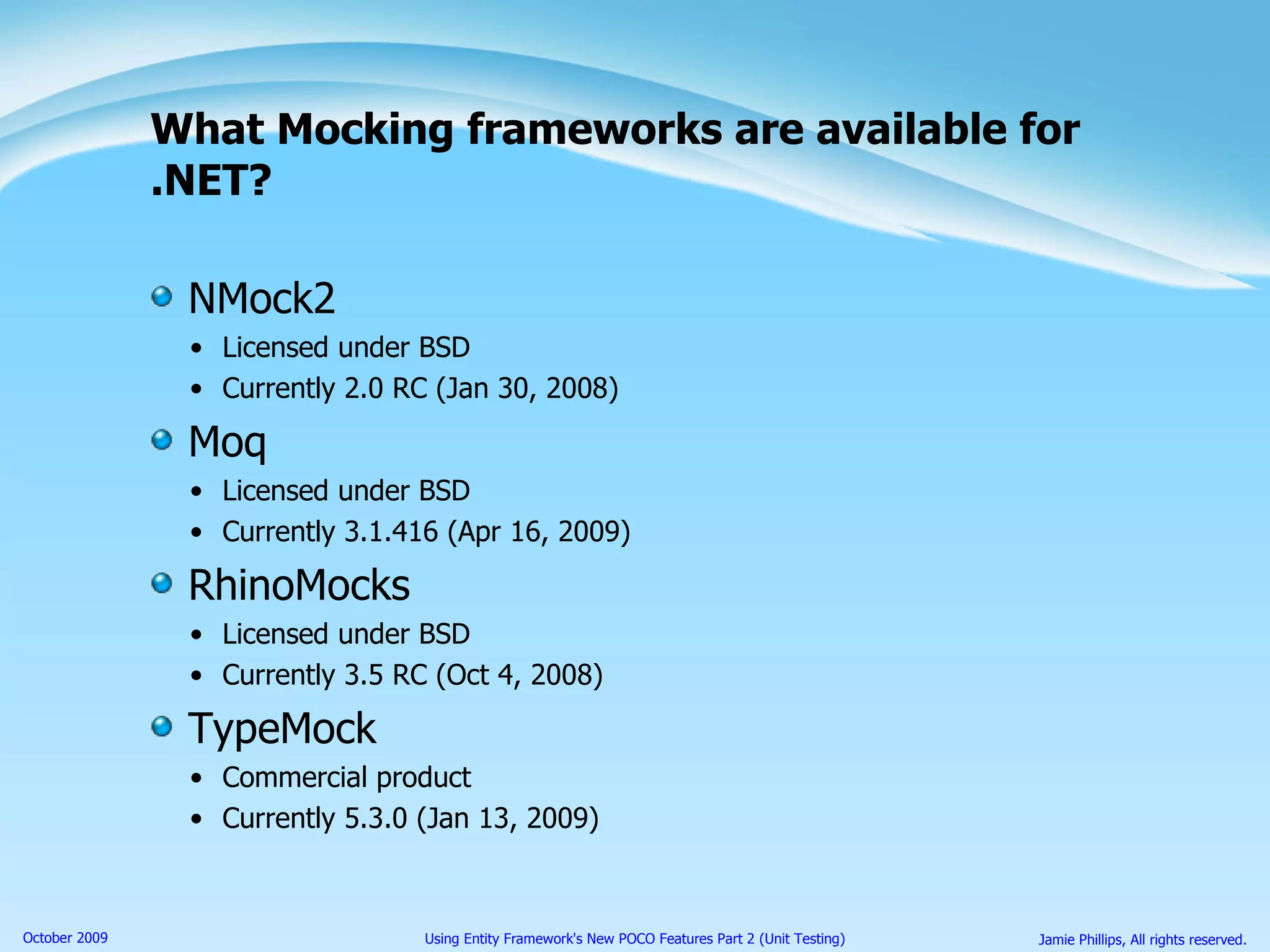 What Mocking frameworks are available for .NET? NMock2 Licensed under BSD  Currently 2.0 RC (Jan 30, 2008) Moq Licensed under BSD  Currently 3.1.416 (Apr 16, 2009) RhinoMocks Licensed under BSD  Currently 3.5 RC (Oct 4, 2008) TypeMock Commercial product  Currently 5.3.0 (Jan 13, 2009) 