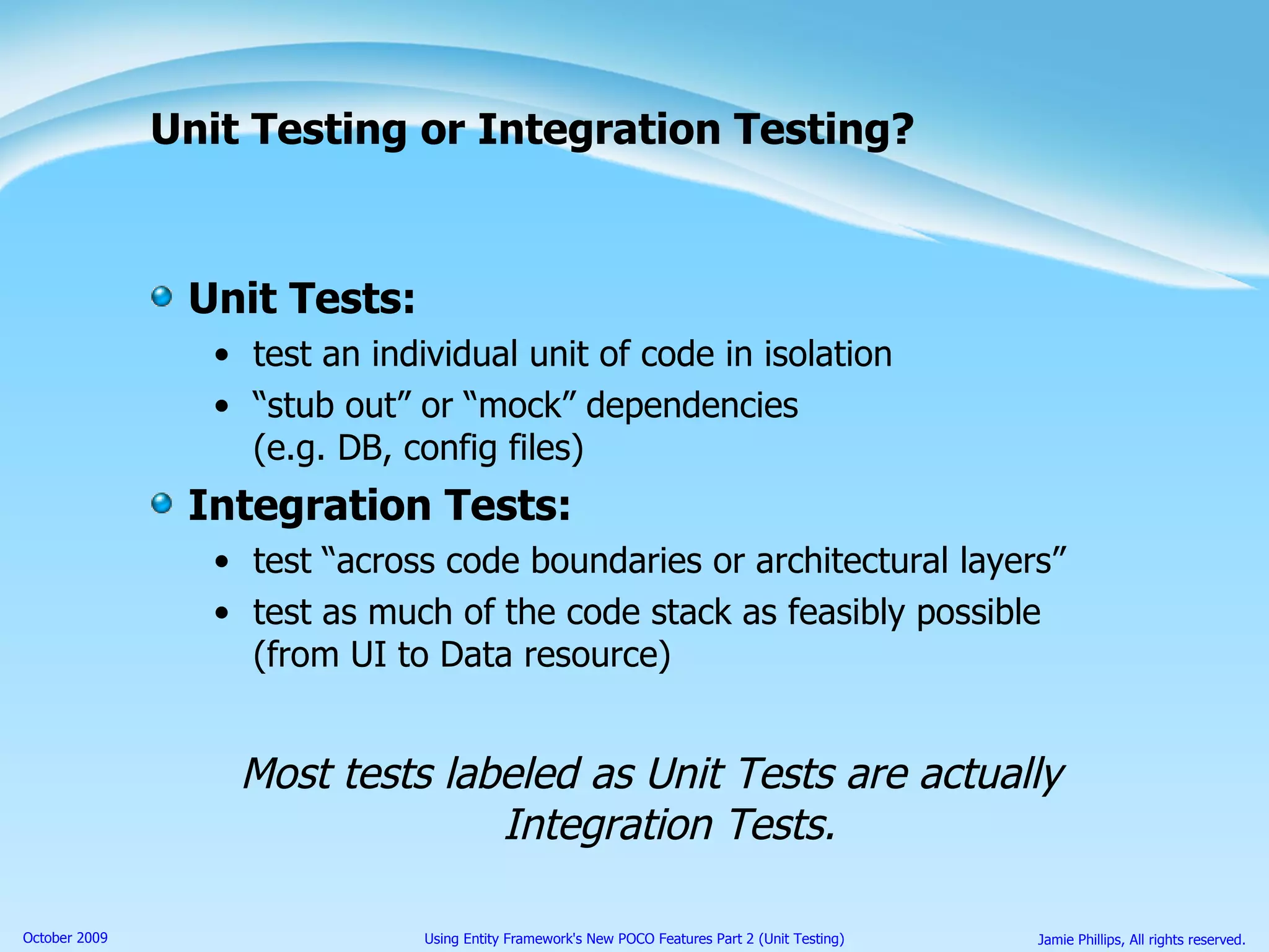 Unit Testing or Integration Testing? Unit Tests: test an individual unit of code in isolation “ stub out” or “mock” dependencies (e.g. DB, config files) Integration Tests: test “across code boundaries or architectural layers” test as much of the code stack as feasibly possible (from UI to Data resource) Most tests labeled as Unit Tests are actually Integration Tests. 