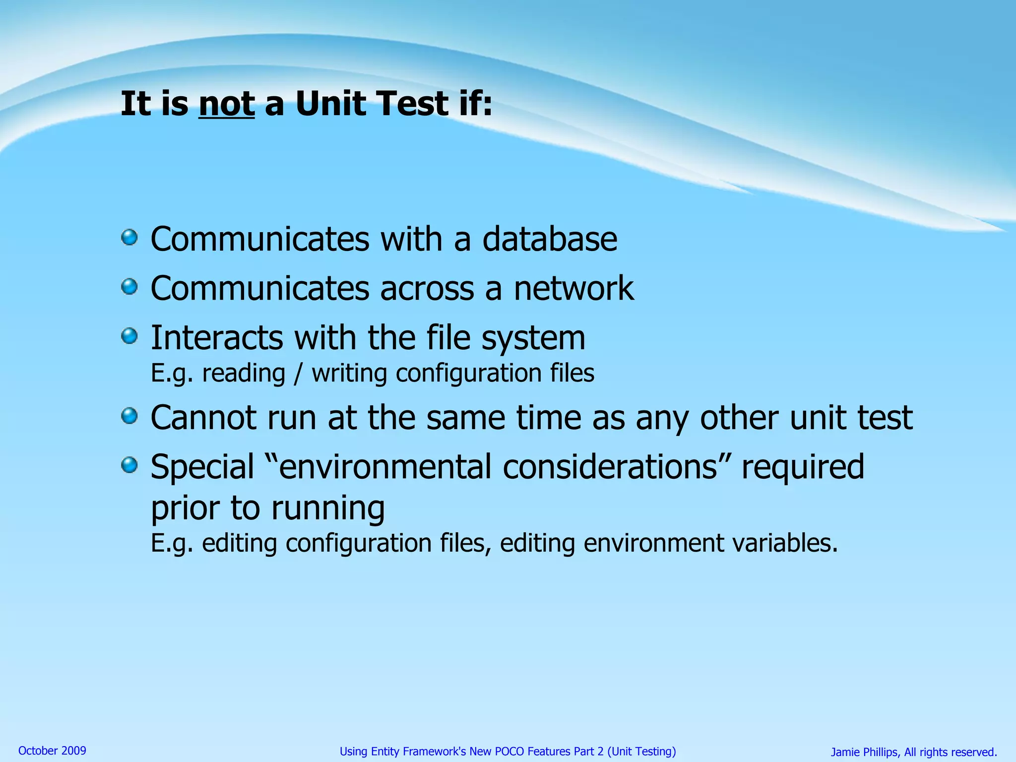 It is  not  a Unit Test if: Communicates with a database Communicates across a network Interacts with the file system E.g. reading / writing configuration files Cannot run at the same time as any other unit test Special “environmental considerations” required prior to running E.g. editing configuration files, editing environment variables. 