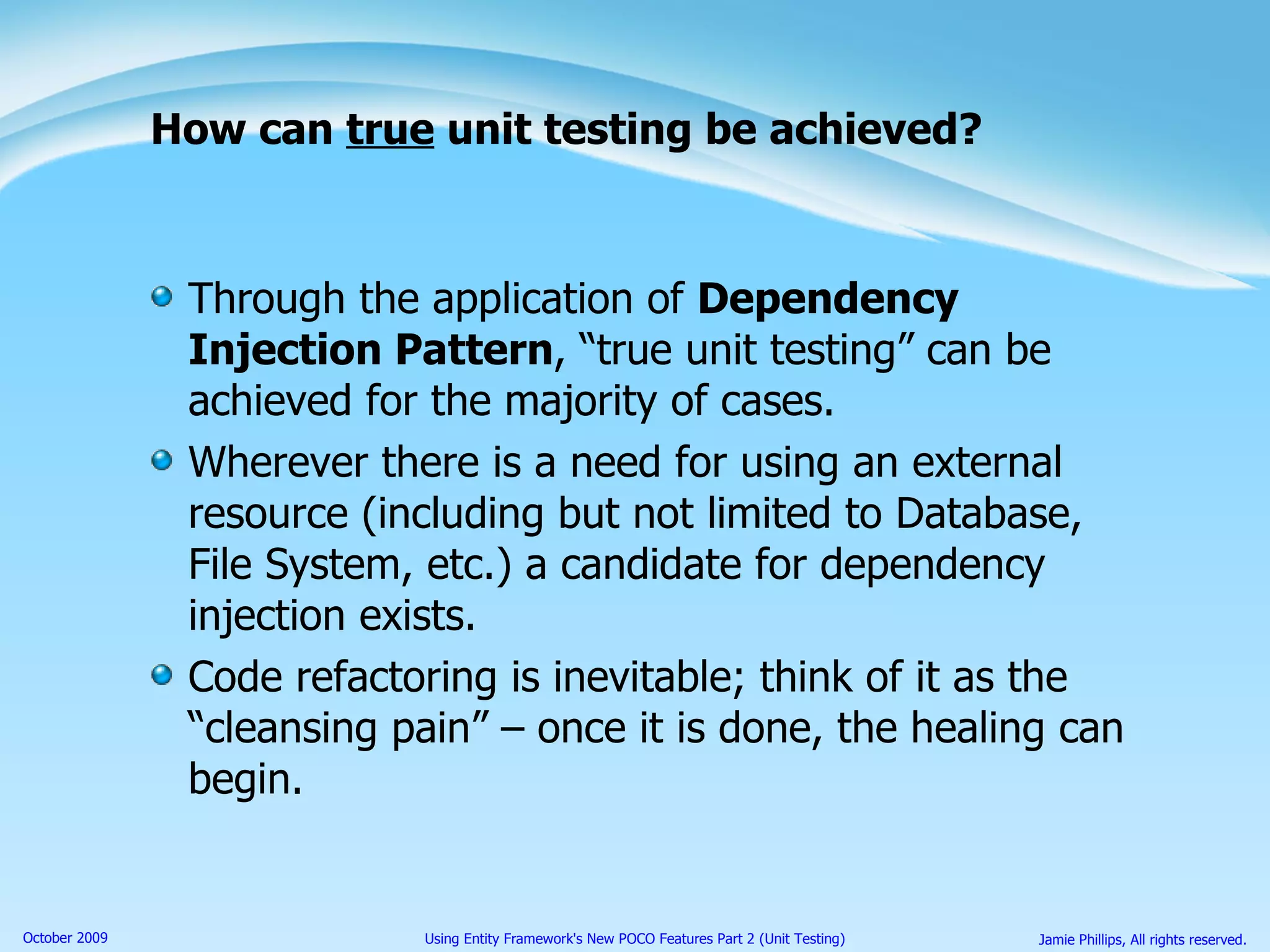 How can  true  unit testing be achieved? Through the application of  Dependency Injection Pattern , “true unit testing” can be achieved for the majority of cases. Wherever there is a need for using an external resource (including but not limited to Database, File System, etc.) a candidate for dependency injection exists. Code refactoring is inevitable; think of it as the “cleansing pain” – once it is done, the healing can begin. 
