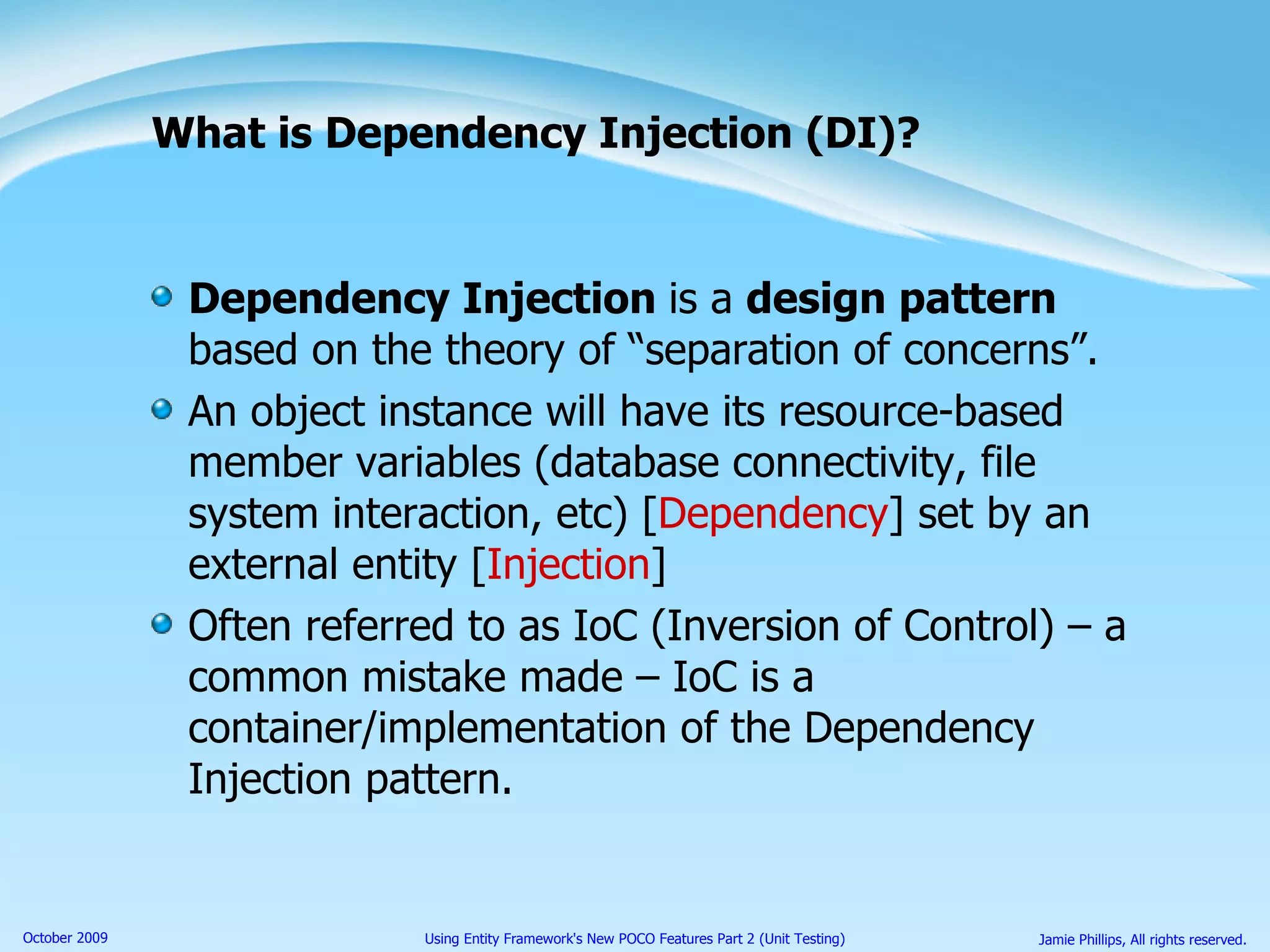 What is Dependency Injection (DI)? Dependency Injection  is a  design pattern  based on the theory of “separation of concerns”. An object instance will have its resource-based member variables (database connectivity, file system interaction, etc) [ Dependency ] set by an external entity [ Injection ] Often referred to as IoC (Inversion of Control) – a common mistake made – IoC is a container/implementation of the Dependency Injection pattern. 