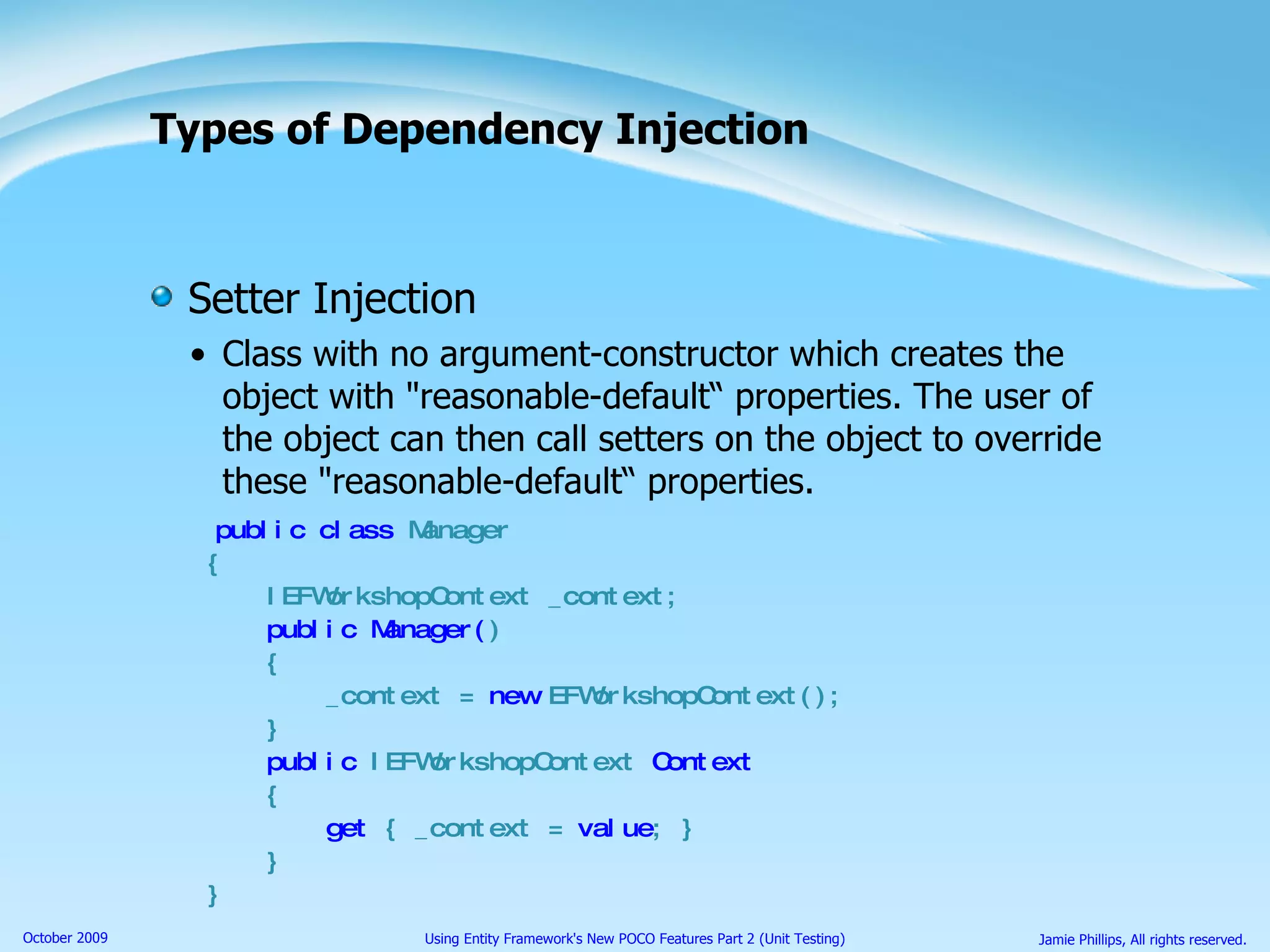 Types of Dependency Injection Setter Injection Class with no argument-constructor which creates the object with &quot;reasonable-default“ properties. The user of the object can then call setters on the object to override these &quot;reasonable-default“ properties. public class  Manager { IEFWorkshopContext _context; public Manager( ) { _context =  new  EFWorkshopContext(); } public  IEFWorkshopContext  Context { get  { _context =  value ; } } } 