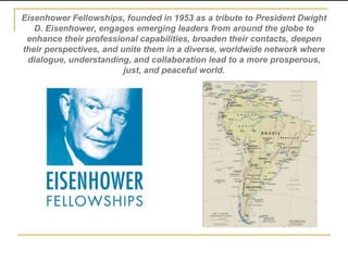 Eisenhower Fellowships, founded in 1953 as a tribute to President Dwight
D. Eisenhower, engages emerging leaders from around the globe to
enhance their professional capabilities, broaden their contacts, deepen
their perspectives, and unite them in a diverse, worldwide network where
dialogue, understanding, and collaboration lead to a more prosperous,
just, and peaceful world.

 