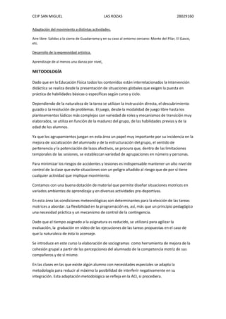 CEIP SAN MIGUEL LAS ROZAS 28029160
Adaptación del movimiento a distintas actividades.
Aire libre: Salidas a la sierra de Guadarrama y en su caso al entorno cercano: Monte del Pilar, El Gasco,
etc.
Desarrollo de la expresividad artística.
Aprendizaje de al menos una danza por nivel.
METODOLOGÍA
Dado que en la Educación Física todos los contenidos están interrelacionados la intervención
didáctica se realiza desde la presentación de situaciones globales que exigen la puesta en
práctica de habilidades básicas o específicas según curso y ciclo.
Dependiendo de la naturaleza de la tarea se utilizan la instrucción directa, el descubrimiento
guiado o la resolución de problemas. El juego, desde la modalidad de juego libre hasta los
planteamientos lúdicos más complejos con variedad de roles y mecanismos de transición muy
elaborados, se utiliza en función de la madurez del grupo, de las habilidades previas y de la
edad de los alumnos.
Ya que los agrupamientos juegan en esta área un papel muy importante por su incidencia en la
mejora de socialización del alumnado y de la estructuración del grupo, el sentido de
pertenencia y la potenciación de lazos afectivos, se procura que, dentro de las limitaciones
temporales de las sesiones, se establezcan variedad de agrupaciones en número y personas.
Para minimizar los riesgos de accidentes y lesiones es indispensable mantener un alto nivel de
control de la clase que evite situaciones con un peligro añadido al riesgo que de por sí tiene
cualquier actividad que implique movimiento.
Contamos con una buena dotación de material que permite diseñar situaciones motrices en
variados ambientes de aprendizaje y en diversas actividades pre-deportivas.
En esta área las condiciones meteorológicas son determinantes para la elección de las tareas
motrices a abordar. La flexibilidad en la programación es, así, más que un principio pedagógico
una necesidad práctica y un mecanismo de control de la contingencia.
Dado que el tiempo asignado a la asignatura es reducido, se utilizará para agilizar la
evaluación, la grabación en vídeo de las ejecuciones de las tareas propuestas en el caso de
que la naturaleza de ésta lo aconseje.
Se introduce en este curso la elaboración de sociogramas como herramienta de mejora de la
cohesión grupal a partir de las percepciones del alumnado de la competencia motriz de sus
compañeros y de sí mismo.
En las clases en las que existe algún alumno con necesidades especiales se adapta la
metodología para reducir al máximo la posibilidad de interferir negativamente en su
integración. Esta adaptación metodológica se refleja en la ACI, si procediera.
 