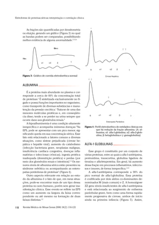 Revista Médica de Minas Gerais 2008;18(2):116-122118
Eletroforese de proteínas séricas:interpretação e correlação clínica
ALFA-1 GLOBULINAS
Esse grupo é constituído por um conjunto de
várias proteínas, entre as quais a alfa-1-antitripsina,
protrombina, transcortina, globulina ligadora de
tiroxina e alfa-fetoproteína. Em geral, há aumento
dessa fração em processos inflamatórios, infeccio-
sos e imunes, de forma inespecífica.1,2,6
A alfa-1-antitripsina corresponde a 90% do
pico normal de alfa-1-globulina. Essa proteína
é codificada por dois alelos co-dominantes de-
nominados M (mais comum) e Z. A homozigose
ZZ gera níveis insuficientes de alfa-1-antitripsina
e está relacionada ao surgimento de enfisema
panlobular grave, bem como uma forma rapida-
mente progressiva de cirrose, ambos de início
ainda na primeira infância (Figura 5). Assim,
As frações são quantificadas por densitometria
ou eluição, gerando um gráfico (Figura 3) no qual
as bandas podem ser comparadas, possibilitando
melhor evidência de alguma anormalidade.1,3,5,6
ALBUMINA
É a proteína mais abundante no plasma e cor-
responde a cerca de 60% da concentração total
de proteínas.1
É sintetizada exclusivamente no fí-
gado e possui funções importantes no organismo,
como transporte de diversas substâncias e manu-
tenção da pressão oncótica.1
Trata-se de uma das
menores moléculas protéicas e, em conseqüên-
cia disso, tende a se perder na urina sempre que
ocorre dano aos glomérulos renais.4
A hipoalbuminemia é uma condição altamente
inespecífica e acompanha inúmeras doenças.4
Na
EPS, pode se apresentar com um pico menor, sig-
nificando queda em sua concentração sérica. Esse
fato está relacionado a fatores comuns a diversas
situações, como síntese prejudicada (cirrose he-
pática e hepatite viral), aumento do catabolismo
(infecção bacteriana grave, neoplasias malignas,
insuficiência cardíaca congestiva, doenças infla-
matórias e infecciosas crônicas), ingesta protéica
inadequada (desnutrição protéica) e perdas (por
meio dos glomérulos renais e intestinos).1,2
Os me-
nores níveis de albumina sérica estão presentes na
síndrome nefrótica ou acompanhando as entero-
patias perdedoras de proteínas2
(Figura 4).
Outro aspecto relevante em relação ao estu-
do da albumina é o fato de que, em raras situa-
ções, pode-se encontrar mais de um tipo dessa
proteína no soro humano, porém sem gerar ma-
nifestação clínica. Esse evento se reflete na EPS
como um aumento na largura da faixa corres-
pondente ou até mesmo na formação de duas
faixas distintas.1,2
Albumina
Globulinas
1 2
Figura 3 - Gráfico de corrida eletroforética normal Cirrose Hepática
1 2A
+
Enteropatia Perdedora
1 2A
Figura 4 - Perfil eletroforético de entidades clínicas em
que há redução da fração albumina. (A: al-
bumina; α1: alfa-1-globulina; α2: alfa-2-glob-
ulina; β: betaglobulina e γ: gamaglobulina)
 