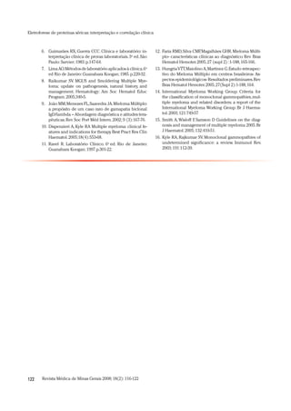 Revista Médica de Minas Gerais 2008;18(2):116-122122
Eletroforese de proteínas séricas:interpretação e correlação clínica
Faria RMD,Silva CMF,Magalhães GHR.Mieloma Múlti-12.
plo- características clínicas ao diagnóstico. Rev Bras
Hematol Hemoter.2005,27 (supl 2) :1-188,165-166.
HungriaVTT,Maiolino A,Martinez G.Estudo retrospec-13.
tivo do Mieloma Múltiplo em centros brasileiros- As-
pectos epidemiológicos- Resultados preliminares.Rev
Bras Hematol Hemoter.2005,27(Supl 2):1-188,164.
International Myeloma Working Group. Criteria for14.
the classification of monoclonal gammopathies,mul-
tiple myeloma and related disorders: a report of the
International Myeloma Working Group. Br J Haema-
tol.2003;121:749-57
Smith A,Wisloff F, Samson D Guidelines on the diag-15.
nosis and management of multiple myeloma 2005.Br
J Haematol.2005;132:410-51.
Kyle RA,Rajkumar SV.Monoclonal gammopathies of16.
undetermined significance: a review. Immunol Rev.
2003;191:112-39.
Guimarães RX, Guerra CCC. Clínica e laboratório: in-6.
terpretação clínica de provas laboratoriais.3a
ed.São
Paulo:Sarvier;1983.p.147-64.
LimaAO.Métodos de laboratório aplicados à clínica.67. a
ed Rio de Janeiro:Guanabara Koogan;1985.p.220-32.
Raikumar SV. MGUS and Smoldering Multiple Mye-8.
loma: update on pathogenesis, natural history, and
management. Hematology: Am Soc Hematol Educ
Program.2005;340-5.
João MM,Menezes FL,Saavedra JA.Mieloma Múltiplo:9.
a propósito de um caso raro de gamapatia biclonal
IgD/lambda – Abordagem diagnóstica e atitudes tera-
pêuticas.Rev Soc Port Méd Intern.2002;9 (3):167-76.
Dispenzieri A,Kyle RA Multiple myeloma: clinical fe-10.
atures and indications for therapy.Best Pract Res Clin
Haematol.2005;18(4):553-68.
Ravel R. Laboratório Clínico. 611. a
ed. Rio de Janeiro:
Guanabara Koogan;1997.p.301-22.
 