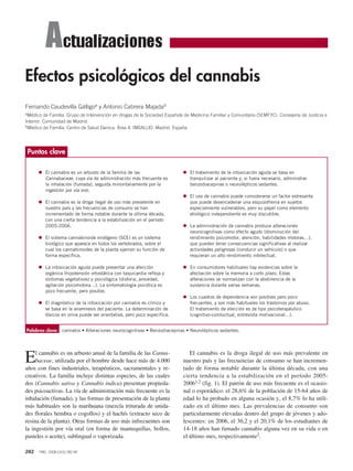 Efectos psicológicos del cannabis
Fernando Caudevilla Gálligoa y Antonio Cabrera Majadab
aMédico   de Familia. Grupo de Intervención en drogas de la Sociedad Española de Medicina Familiar y Comunitaria (SEMFYC). Consejería de Justicia e
Interior. Comunidad de Madrid.
bMédico de Familia. Centro de Salud Daroca. Área 4. IMSALUD. Madrid. España.




 Puntos clave

      G El cannabis es un arbusto de la familia de las                      G El tratamiento de la intoxicación aguda se basa en
          Cannabaceae, cuya vía de administración más frecuente es              tranquilizar al paciente y, si fuera necesario, administrar
          la inhalación (fumada), seguida minoritariamente por la               benzodiacepinas o neurolépticos sedantes.
          ingestión por vía oral.
                                                                            G El uso de cannabis puede considerarse un factor estresante
      G El cannabis es la droga ilegal de uso más prevalente en                 que puede desencadenar una esquizofrenia en sujetos
          nuestro país y las frecuencias de consumo se han                      especialmente vulnerables, pero su papel como elemento
          incrementado de forma notable durante la última década,               etiológico independiente es muy discutible.
          con una cierta tendencia a la estabilización en el período
          2005-2006.                                                        G La administración de cannabis produce alteraciones
                                                                                neurocognitivas como efecto agudo (disminución del
      G El sistema cannabinoide endógeno (SCE) es un sistema                    rendimiento psicomotor, atención, habilidades motoras…),
          biológico que aparece en todos los vertebrados, sobre el              que pueden tener consecuencias significativas al realizar
          cual los cannabinoides de la planta ejercen su función de             actividades peligrosas (conducir un vehículo) o que
          forma específica.                                                     requieran un alto rendimiento intelectual.

      G La intoxicación aguda puede presentar una afección                  G En consumidores habituales hay evidencias sobre la
          orgánica (hipotensión ortostática con taquicardia refleja y           afectación sobre la memoria a corto plazo. Estas
          síntomas vegetativos) y psicológica (disforia, ansiedad,              alteraciones se normalizan con la abstinencia de la
          agitación psicomotora…). La sintomatología psicótica es               sustancia durante varias semanas.
          poco frecuente, pero posible.
                                                                            G Los cuadros de dependencia son posibles pero poco
      G El diagnóstico de la intoxicación por cannabis es clínico y             frecuentes, y son más habituales los trastornos por abuso.
          se basa en la anamnesis del paciente. La determinación de             El tratamiento de elección es de tipo psicoterapéutico
          tóxicos en orina puede ser orientativa, pero poco específica.         (cognitivo-conductual, entrevista motivacional…).


Palabras clave: cannabis • Alteraciones neurocognitivas • Benzodiacepinas • Neurolépticos sedantes.




E    l cannabis es un arbusto anual de la familia de las Canna-
     baceae, utilizada por el hombre desde hace más de 4.000
años con fines industriales, terapéuticos, sacramentales y re-
                                                                               El cannabis es la droga ilegal de uso más prevalente en
                                                                            nuestro país y las frecuencias de consumo se han incremen-
                                                                            tado de forma notable durante la última década, con una
creativos. La familia incluye distintas especies, de las cuales             cierta tendencia a la estabilización en el período 2005-
dos (Cannabis sativa y Cannabis indica) presentan propieda-                 20061,2 (fig. 1). El patrón de uso más frecuente es el ocasio-
des psicoactivas. La vía de administración más frecuente es la              nal o esporádico: el 28,6% de la población de 15-64 años de
inhalación (fumada), y las formas de presentación de la planta              edad lo ha probado en alguna ocasión y, el 8,7% lo ha utili-
más habituales son la marihuana (mezcla triturada de unida-                 zado en el último mes. Las prevalencias de consumo son
des florales hembra o cogollos) y el hachís (extracto seco de               particularmente elevadas dentro del grupo de jóvenes y ado-
resina de la planta). Otras formas de uso más infrecuentes son              lescentes: en 2006, el 36,2 y el 20,1% de los estudiantes de
la ingestión por vía oral (en forma de mantequillas, bollos,                14-18 años han fumado cannabis alguna vez en su vida o en
pasteles o aceite), sublingual o vaporizada.                                el último mes, respectivamente2.

282   FMC. 2008;15(5):282-90
 