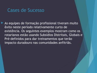 Cases de Sucesso


As equipes de formação profissional tiveram muito
êxito neste período relativamente curto de
existência. Os seguintes exemplos mostram como os
rotarianos estão usando Subsídios Distritais, Globais e
Pré-definidos para dar treinamentos que terão
impacto duradouro nas comunidades anfitriãs.

 