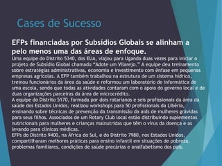 Cases de Sucesso
EFPs financiadas por Subsídios Globais se alinham a
pelo menos uma das áreas de enfoque.
Uma equipe do Distrito 5340, dos EUA, viajou para Uganda duas vezes para iniciar o
projeto de Subsídio Global chamado “Adote um Vilarejo.” A equipe deu treinamento
sobre estratégias administrativas, economia e investimento com ênfase em pequenas
empresas agrícolas. A EFP também trabalhou na estrutura de um sistema hídrico,
treinou funcionários da área da saúde e reformou um laboratório de informática de
uma escola, sendo que todas as atividades contaram com o apoio do governo local e de
duas organizações parceiras da área de microcrédito.
A equipe do Distrito 5170, formada por dois rotarianos e seis profissionais da área da
saúde dos Estados Unidos, realizou workshops para 50 profissionais da Libéria,
ensinando sobre técnicas de prevenção da transmissão da aids de mulheres grávidas
para seus filhos. Associados de um Rotary Club local estão distribuindo suplementos
nutricionais para mulheres e crianças malnutridas que têm o vírus da doença e as
levando para clínicas médicas.
EFPs do Distrito 9400, na África do Sul, e do Distrito 7980, nos Estados Unidos,
compartilharam melhores práticas para ensino infantil em situações de pobreza,
problemas familiares, condições de saúde precárias e analfabetismo dos pais.

 
