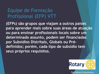 Equipe de Formação
Profissional (EFP) VTT
(EFPs) são grupos que viajam a outros países
para aprender mais sobre suas áreas de atuação
ou para ensinar profissionais locais sobre um
determinado assunto, podem ser financiadas
por Subsídios Distritais, Globais ou Prédefinidos; porém, cada tipo de subsídio tem
seus próprios requisitos.

The Rotary Foundation

 