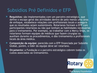 Subsidios Pré Definidos e EFP


Requisitos: são implementados com um parceiro estratégico, que
define o escopo geral das atividades dentro de pelo menos uma área
de enfoque, estabelece relações com profissionais locais e assegura
que os resultados sejam sustentáveis. Rotarianos formam a EFP com
participantes rotarianos ou não que tenham as habilidades necessárias
para o treinamento. Por exemplo, ao trabalhar com a Mercy Ships, os
rotarianos formam equipes de médicos que fazem cirurgias ou
auxiliam durante os procedimentos, e dão treinamento a profissionais
locais da área médica.



Composição da equipe: parecida com a EFP financiada por Subsídio
Global, porém, o líder da equipe deve ser rotariano.



Orçamento: a Fundação e o parceiro estratégico cobrem todos os
custos associados ao treinamento.

The Rotary Foundation

 