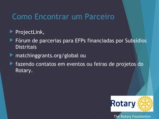 Como Encontrar um Parceiro


ProjectLink,



Fórum de parcerias para EFPs financiadas por Subsídios
Distritais



matchinggrants.org/global ou



fazendo contatos em eventos ou feiras de projetos do
Rotary.

The Rotary Foundation

 