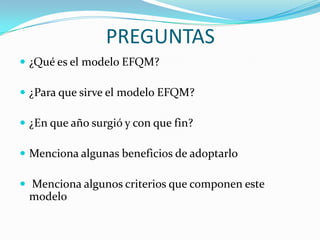 PREGUNTAS
 ¿Qué es el modelo EFQM?
 ¿Para que sirve el modelo EFQM?
 ¿En que año surgió y con que fin?
 Menciona algunas beneficios de adoptarlo
 Menciona algunos criterios que componen este
modelo
 