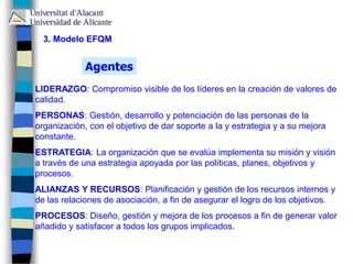 LIDERAZGO: Compromiso visible de los líderes en la creación de valores de
calidad.
PERSONAS: Gestión, desarrollo y potenciación de las personas de la
organización, con el objetivo de dar soporte a la y estrategia y a su mejora
constante.
ESTRATEGIA: La organización que se evalúa implementa su misión y visión
a través de una estrategia apoyada por las políticas, planes, objetivos y
procesos.
ALIANZAS Y RECURSOS: Planificación y gestión de los recursos internos y
de las relaciones de asociación, a fin de asegurar el logro de los objetivos.
PROCESOS: Diseño, gestión y mejora de los procesos a fin de generar valor
añadido y satisfacer a todos los grupos implicados.
Agentes
3. Modelo EFQM
 