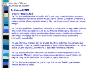 3. Modelo EFQM
Criterio 1 LIDERAZGO
1a. Los líderes desarrollan la misión, visión, valores y principios éticos y actúan
como modelo de referencia. Definir misión, visión, valores y objetivos (Principios y
cultura), revisar el comportamiento como líder, participar en actividades de mejora,
delegar
1b. Los líderes definen, supervisan, revisan e impulsan tanto la mejora del sistema
de gestión de la organización como su rendimiento. Desplegar y actualizar la
política y estrategia, asignar propietarios a los procesos, establecer un sistema
para medir resultados (revisar los avances de la calidad total), estimular la
innovación y creatividad
1c. Los líderes se implican con los grupos de interés externos. Responder a sus
necesidades, colaborar, participar en eventos (promocionar las prácticas de calidad
dentro y fuera empresa), contribuir a la sociedad y el medio ambiente
1d. Los líderes refuerzan una cultura de excelencia entre las personas de la
organización. Motivar y permitir que las personas participen en actividades de
mejora, dar y recibir formación, reconocer los logros, comunicar
1e. Los líderes se aseguran de que la organización sea flexible y gestiona el
cambio de manera eficaz
 