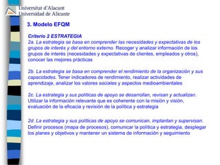 3. Modelo EFQM
Criterio 2 ESTRATEGIA
2a. La estrategia se basa en comprender las necesidades y expectativas de los
grupos de interés y del entorno externo. Recoger y analizar información de los
grupos de interés (necesidades y expectativas de clientes, empleados y otros),
conocer las mejores prácticas
2b. La estrategia se basa en comprender el rendimiento de la organización y sus
capacidades. Tener indicadores de rendimiento, realizar actividades de
aprendizaje, analizar los valores sociales y aspectos medioambientales
2c. La estrategia y sus políticas de apoyo se desarrollan, revisan y actualizan.
Utilizar la información relevante que es coherente con la misión y visión,
evaluación de la eficacia y revisión de la política y estrategia
2d. La estrategia y sus políticas de apoyo se comunican, implantan y supervisan.
Definir procesos (mapa de procesos), comunicar la política y estrategia, desplegar
los planes y objetivos y mantener un sistema de información y seguimiento
 