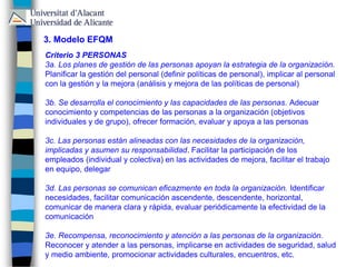 3. Modelo EFQM
Criterio 3 PERSONAS
3a. Los planes de gestión de las personas apoyan la estrategia de la organización.
Planificar la gestión del personal (definir políticas de personal), implicar al personal
con la gestión y la mejora (análisis y mejora de las políticas de personal)
3b. Se desarrolla el conocimiento y las capacidades de las personas. Adecuar
conocimiento y competencias de las personas a la organización (objetivos
individuales y de grupo), ofrecer formación, evaluar y apoya a las personas
3c. Las personas están alineadas con las necesidades de la organización,
implicadas y asumen su responsabilidad. Facilitar la participación de los
empleados (individual y colectiva) en las actividades de mejora, facilitar el trabajo
en equipo, delegar
3d. Las personas se comunican eficazmente en toda la organización. Identificar
necesidades, facilitar comunicación ascendente, descendente, horizontal,
comunicar de manera clara y rápida, evaluar periódicamente la efectividad de la
comunicación
3e. Recompensa, reconocimiento y atención a las personas de la organización.
Reconocer y atender a las personas, implicarse en actividades de seguridad, salud
y medio ambiente, promocionar actividades culturales, encuentros, etc.
 