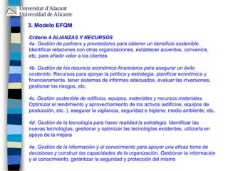 3. Modelo EFQM
Criterio 4 ALIANZAS Y RECURSOS
4a. Gestión de partners y proveedores para obtener un beneficio sostenible.
Identificar relaciones con otras organizaciones, establecer acuerdos, convenios,
etc. para añadir valor a los clientes
4b. Gestión de los recursos económico-financieros para asegurar un éxito
sostenido. Recursos para apoyar la política y estrategia, planificar económica y
financieramente, tener sistemas de informes adecuados, evaluar las inversiones,
gestionar los riesgos, etc.
4c. Gestión sostenible de edificios, equipos, materiales y recursos materiales.
Optimizar el rendimiento y aprovechamiento de los activos (edificios, equipos de
producción, etc. ), asegurar la vigilancia, seguridad e higiene, medio ambiente, etc.
4d. Gestión de la tecnología para hacer realidad la estrategia. Identificar las
nuevas tecnologías, gestionar y optimizar las tecnologías existentes, utilizarla en
apoyo de la mejora
4e. Gestión de la información y el conocimiento para apoyar una eficaz toma de
decisiones y construir las capacidades de la organización. Gestionar la información
y el conocimiento, garantizar la seguridad y protección del mismo
 