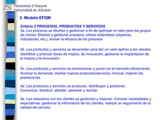 3. Modelo EFQM
Criterio 5 PROCESOS, PRODUCTOS Y SERVICIOS
5a. Los procesos se diseñan y gestionan a fin de optimizar el valor para los grupos
de interés. Diseñar y gestionar procesos, utilizar estándares (objetivos,
indicadores, etc.), revisar la eficacia de los procesos
5b. Los productos y servicios se desarrollan para dar un valor óptimo a los clientes.
Identificar y priorizar áreas de mejora, de innovación, gestionar la implantación de
la mejora y la innovación
5c. Los productos y servicios se promocionan y ponen en el mercado eficazmente.
Analizar la demanda, diseñar nuevos productos/servicios, innovar, mejorar las
prestaciones
5d. Los productos y servicios se producen, distribuyen y gestionan.
Comunicar, distribuir, atender, asesorar y reciclar
5e. Las relaciones con los clientes se gestionan y mejoran. Conocer necesidades y
expectativas, gestionar la información de los clientes, realizar un seguimiento de la
calidad del servicio
 