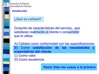 A) Calidad como conformidad con las especificaciones
B) Como satisfacción de las necesidades y
expectativas del cliente
C) Como valor
D) Como excelencia
¿Qué es calidad?
Conjunto de características del servicio, que
satisfacen realmente al cliente o consumidor
que lo utiliza
Introducción
Hacer bien las cosas a la primera
 