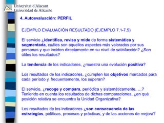 4. Autoevaluación: PERFIL
EJEMPLO EVALUACIÓN RESULTADO (EJEMPLO 7.1-7.5)
El servicio ¿identifica, revisa y mide de forma sistemática y
segmentada, cuáles son aquellos aspectos más valorados por sus
personas y que inciden directamente en su nivel de satisfacción? ¿Son
útiles los resultados?
La tendencia de los indicadores, ¿muestra una evolución positiva?
Los resultados de los indicadores, ¿cumplen los objetivos marcados para
cada período y, frecuentemente, los superan?
El servicio, ¿recoge y compara, periódica y sistemáticamente, …?
Teniendo en cuenta los resultados de dichas comparaciones, ¿en qué
posición relativa se encuentra la Unidad Organizativa?
Los resultados de los indicadores ¿son consecuencia de las
estrategias, políticas, procesos y prácticas, y de las acciones de mejora?
 