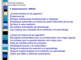 ¿Puntos fuertes en los agentes?
Evidencias de:
Enfoque sólidamente fundamentado e integrado
Despliegue sistemático en todas las áreas relevantes de la org.
Se lleva a cabo medición
Se realizan actividades de aprendizaje
Las mejoras son resultado de la medición y el aprendizaje
¿Áreas de mejora de los agentes?
Resultados presentados que no corresponden con ningún agente
Un enfoque que no guarda relación con ningún otro
Falta de claridad sobre los procesos
Despliegue escaso o no sistemático
Ninguna evidencia de medición y/o aprendizaje
Ninguna mejora basada en la medición y/o aprendizaje
Datos que faltan y deberían presentarse
4. Autoevaluación: ANEXO
 