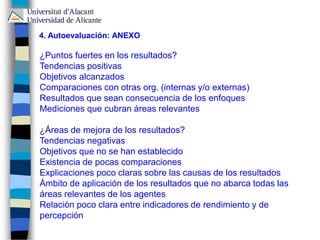 ¿Puntos fuertes en los resultados?
Tendencias positivas
Objetivos alcanzados
Comparaciones con otras org. (internas y/o externas)
Resultados que sean consecuencia de los enfoques
Mediciones que cubran áreas relevantes
¿Áreas de mejora de los resultados?
Tendencias negativas
Objetivos que no se han establecido
Existencia de pocas comparaciones
Explicaciones poco claras sobre las causas de los resultados
Ámbito de aplicación de los resultados que no abarca todas las
áreas relevantes de los agentes
Relación poco clara entre indicadores de rendimiento y de
percepción
4. Autoevaluación: ANEXO
 