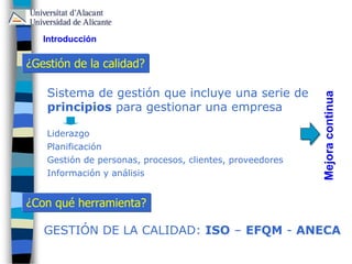 ¿Gestión de la calidad?
Introducción
Sistema de gestión que incluye una serie de
principios para gestionar una empresa
Liderazgo
Planificación
Gestión de personas, procesos, clientes, proveedores
Información y análisis
Mejoracontinua
¿Con qué herramienta?
GESTIÓN DE LA CALIDAD: ISO – EFQM - ANECA
 