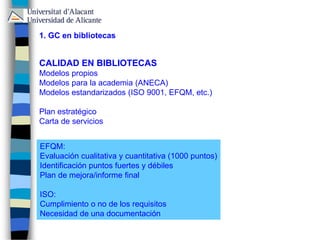 1. GC en bibliotecas
CALIDAD EN BIBLIOTECAS
Modelos propios
Modelos para la academia (ANECA)
Modelos estandarizados (ISO 9001, EFQM, etc.)
Plan estratégico
Carta de servicios
EFQM:
Evaluación cualitativa y cuantitativa (1000 puntos)
Identificación puntos fuertes y débiles
Plan de mejora/informe final
ISO:
Cumplimiento o no de los requisitos
Necesidad de una documentación
 