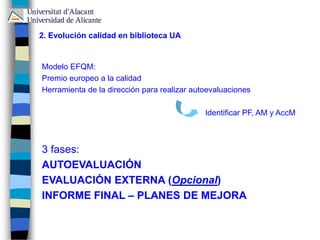 2. Evolución calidad en biblioteca UA
Modelo EFQM:
Premio europeo a la calidad
Herramienta de la dirección para realizar autoevaluaciones
Identificar PF, AM y AccM
3 fases:
AUTOEVALUACIÓN
EVALUACIÓN EXTERNA (Opcional)
INFORME FINAL – PLANES DE MEJORA
 