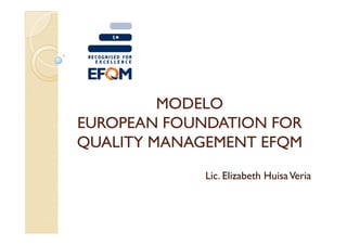 MODELO
EUROPEAN FOUNDATION FOR
QUALITY MANAGEMENT EFQM
             Lic. Elizabeth Huisa Veria
 