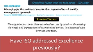Have ISO addressed Excellence
previously?
ISO 9004:2009
Managing for the sustained success of an organization—A quality
management approach
Revised by ISO/DIS 9004 Quality management -- Quality of an organization -- Guidance to achieve sustained success
The organization can achieve sustained success by consistently meeting
the needs and expectations of its interested parties, in a balanced way,
over the long term.
Sustained Success
Great things happen when the world agrees – ISO Slogan
 