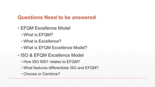 Questions Need to be answered
▪ EFQM Excellence Model
▪ What is EFQM?
▪ What is Excellence?
▪ What is EFQM Excellence Model?
▪ ISO & EFQM Excellence Model
▪ How ISO 9001 relates to EFQM?
▪ What features differentiate ISO and EFQM?
▪ Choose or Combine?
 