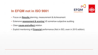 In EFQM not in ISO 9001
▪ Focus on Results planning, measurement & Achievement
▪ Extensive assessment & scoring VS somehow subjective auditing
▪ Clear cause-and-effect relation
▪ Explicit mentioning of Financial performance (Not in ISO, even in 2015 edition)
 