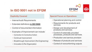 In ISO 9001 not in EFQM
Explicitly Covered
▪ Internal Audit Requirements
▪ Extended definitions in ISO 9000
▪ Control of documented information
▪ Examples of Improvement can include:
▪ Correction & Corrective Action
▪ Continual Improvement
▪ Breakthrough Improvement (Re-Engineering)
▪ Innovation & Re-Organization
Special Focus on Operations
▪ Operational planning and control
▪ Requirements for products and
services
▪ Design and development of
products and services
▪ Control of externally provided
processes, products and services
▪ Production and service provision
▪ Release of products and services
▪ Control of nonconforming outputs
 