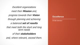 Excellence
Excellent organizations
meet their Mission and,
progress towards their Vision
through planning and achieving
a balanced set of results
that meet both the short and long
term needs
of their stakeholders
and, where relevant, exceed them.
EFQM Definition
 