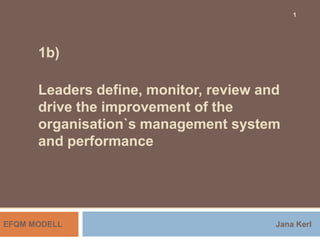 1b) Leaders define, monitor, review and drive the improvement of the organisation`s management system and performance  1 EFQM MODELL Jana Kerl 