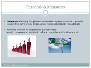 Perception MeasuresPerception is basically the opinion of an individual or group. Perception is generally obtained from surveys, focus groups, vendor ratings, compliments, complaints etc. Perception measures for people results may include job security, empowerment, opportunity to learn, recognition, work environment etc.IB Student Raluca-Maria Angelescu