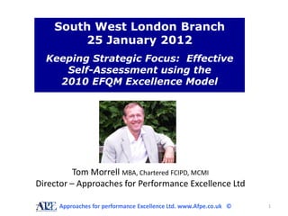 South West London Branch
        25 January 2012
  Keeping Strategic Focus: Effective
     Self-Assessment using the
    2010 EFQM Excellence Model




          Tom Morrell MBA, Chartered FCIPD, MCMI
Director – Approaches for Performance Excellence Ltd

     Approaches for performance Excellence Ltd. www.Afpe.co.uk ©   1
 