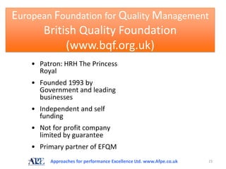 European Foundation for Quality Management
      British Quality Foundation
           (www.bqf.org.uk)
    • Patron: HRH The Princess
      Royal
    • Founded 1993 by
      Government and leading
      businesses
    • Independent and self
      funding
    • Not for profit company
      limited by guarantee
    • Primary partner of EFQM
         Approaches for performance Excellence Ltd. www.Afpe.co.uk   23
 