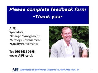 Please complete feedback form
                   -Thank you-

AfPE
Specialists in
Change Management
Strategy Development
Quality Performance

Tel: 020 8616 0695
www. AfPE.co.uk



       Approaches for performance Excellence Ltd. www.Afpe.co.uk ©   32
 
