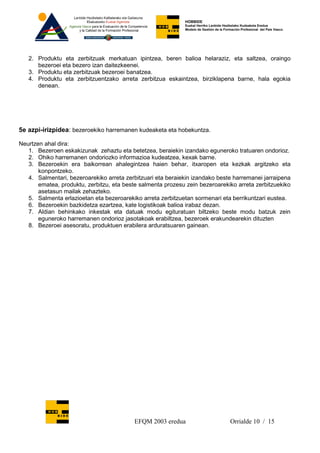 HOBBIDE
                                                             Euskal Herriko Lanbide Heziketako Kudeaketa Eredua
                                                             Modelo de Gestión de la Formación Profesional del País Vasco.




   2. Produktu eta zerbitzuak merkatuan ipintzea, beren balioa helaraziz, eta saltzea, oraingo
      bezeroei eta bezero izan daitezkeenei.
   3. Produktu eta zerbitzuak bezeroei banatzea.
   4. Produktu eta zerbitzuentzako arreta zerbitzua eskaintzea, birziklapena barne, hala egokia
      denean.




5e azpi-irizpidea: bezeroekiko harremanen kudeaketa eta hobekuntza.

Neurtzen ahal dira:
   1. Bezeroen eskakizunak zehaztu eta betetzea, beraiekin izandako eguneroko tratuaren ondorioz.
   2. Ohiko harremanen ondoriozko informazioa kudeatzea, kexak barne.
   3. Bezeroekin era baikorrean ahalegintzea haien behar, itxaropen eta kezkak argitzeko eta
       konpontzeko.
   4. Salmentari, bezeroarekiko arreta zerbitzuari eta beraiekin izandako beste harremanei jarraipena
       ematea, produktu, zerbitzu, eta beste salmenta prozesu zein bezeroarekiko arreta zerbitzuekiko
       asetasun mailak zehazteko.
   5. Salmenta erlazioetan eta bezeroarekiko arreta zerbitzuetan sormenari eta berrikuntzari eustea.
   6. Bezeroekin bazkidetza ezartzea, kate logistikoak balioa irabaz dezan.
   7. Aldian behinkako inkestak eta datuak modu egituratuan biltzeko beste modu batzuk zein
       eguneroko harremanen ondorioz jasotakoak erabiltzea, bezeroek erakundearekin dituzten
   8. Bezeroei asesoratu, produktuen erabilera arduratsuaren gainean.




                                          EFQM 2003 eredua                              Orrialde 10 / 15
 