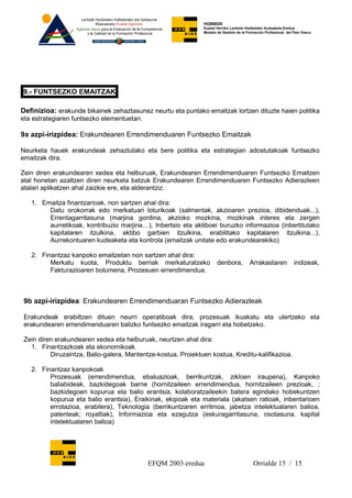 HOBBIDE
                                                               Euskal Herriko Lanbide Heziketako Kudeaketa Eredua
                                                               Modelo de Gestión de la Formación Profesional del País Vasco.




9.- FUNTSEZKO EMAITZAK

Definizioa: erakunde bikainek zehaztasunez neurtu eta puntako emaitzak lortzen dituzte haien politika
eta estrategiaren funtsezko elementuetan.

9a azpi-irizpidea: Erakundearen Errendimenduaren Funtsezko Emaitzak

Neurketa hauek erakundeak zehaztutako eta bere politika eta estrategian adostutakoak funtsezko
emaitzak dira.

Zein diren erakundearen xedea eta helburuak, Erakundearen Errendimenduaren Funtsezko Emaitzen
atal honetan azaltzen diren neurketa batzuk Erakundearen Errendimenduaren Funtsezko Adierazleen
atalari aplikatzen ahal zaizkie ere, eta alderantziz.

   1. Emaitza finantzarioak, non sartzen ahal dira:
        Datu orokorrak edo merkatuari loturikoak (salmentak, akzioaren prezioa, dibidenduak...),
        Errentagarritasuna (marjina gordina, akzioko mozkina, mozkinak interes eta zergen
        aurretikoak, kontribuzio marjina…), Inbertsio eta aktiboei buruzko informazioa (inbertitutako
        kapitalaren itzulkina, aktibo garbien itzulkina, erabilitako kapitalaren itzulkina...),
        Aurrekontuaren kudeaketa eta kontrola (emaitzak unitate edo erakundearekiko)

   2. Finantzaz kanpoko emaitzetan non sartzen ahal dira:
         Merkatu kuota, Produktu berriak merkaturatzeko               denbora,          Arrakastaren             indizeak,
         Fakturazioaren bolumena, Prozesuen errendimendua.



 9b azpi-irizpidea: Erakundearen Errendimenduaran Funtsezko Adierazleak

 Erakundeak erabiltzen dituen neurri operatiboak dira, prozesuak ikuskatu eta ulertzeko eta
 erakundearen errendimenduaren balizko funtsezko emaitzak iragarri eta hobetzeko.

 Zein diren erakundearen xedea eta helburuak, neurtzen ahal dira:
   1. Finantzazkoak eta ekonomikoak
          Diruzaintza, Balio-galera, Mantentze-kostua, Proiektuen kostua, Kreditu-kalifikazioa.

   2. Finantzaz kanpokoak
         Prozesuak (errendimendua, ebaluazioak, berrikuntzak, zikloen iraupena), Kanpoko
         baliabideak, bazkidegoak barne (hornitzaileen errendimendua, hornitzaileen prezioak, ;
         bazkidegoen kopurua eta balio erantsia, kolaboratzaileekin batera egindako hobekuntzen
         kopurua eta balio erantsia), Eraikinak, ekipoak eta materiala (akatsen ratioak, inbentarioen
         errotazioa, erabilera), Teknologia (berrikuntzaren erritmoa, jabetza intelektualaren balioa,
         patenteak; royaltiak), Informazioa eta ezagutza (eskuragarritasuna, osotasuna. kapital
         intelektualaren balioa)




                                            EFQM 2003 eredua                              Orrialde 15 / 15
 