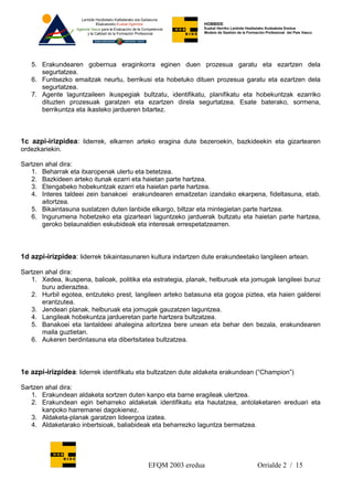 HOBBIDE
                                                              Euskal Herriko Lanbide Heziketako Kudeaketa Eredua
                                                              Modelo de Gestión de la Formación Profesional del País Vasco.




   5. Erakundearen gobernua eraginkorra eginen duen prozesua garatu eta ezartzen dela
      segurtatzea.
   6. Funtsezko emaitzak neurtu, berrikusi eta hobetuko dituen prozesua garatu eta ezartzen dela
      segurtatzea.
   7. Agente laguntzaileen ikuspegiak bultzatu, identifikatu, planifikatu eta hobekuntzak ezarriko
      dituzten prozesuak garatzen eta ezartzen direla segurtatzea. Esate baterako, sormena,
      berrikuntza eta ikasteko jardueren bitartez.



1c azpi-irizpidea: liderrek, elkarren arteko eragina dute bezeroekin, bazkideekin eta gizartearen
ordezkariekin.

Sartzen ahal dira:
   1. Beharrak eta itxaropenak ulertu eta betetzea.
   2. Bazkideen arteko itunak ezarri eta haietan parte hartzea.
   3. Etengabeko hobekuntzak ezarri eta haietan parte hartzea.
   4. Interes taldeei zein banakoei erakundearen emaitzetan izandako ekarpena, fideltasuna, etab.
       aitortzea.
   5. Bikaintasuna sustatzen duten lanbide elkargo, biltzar eta mintegietan parte hartzea.
   6. Ingurumena hobetzeko eta gizarteari laguntzeko jarduerak bultzatu eta haietan parte hartzea,
       geroko belaunaldien eskubideak eta interesak errespetatzearren.



1d azpi-irizpidea: liderrek bikaintasunaren kultura indartzen dute erakundeetako langileen artean.

Sartzen ahal dira:
   1. Xedea, ikuspena, balioak, politika eta estrategia, planak, helburuak eta jomugak langileei buruz
       buru adieraztea.
   2. Hurbil egotea, entzuteko prest, langileen arteko batasuna eta gogoa piztea, eta haien galderei
       erantzutea.
   3. Jendeari planak, helburuak eta jomugak gauzatzen laguntzea.
   4. Langileak hobekuntza jardueretan parte hartzera bultzatzea.
   5. Banakoei eta lantaldeei ahalegina aitortzea bere unean eta behar den bezala, erakundearen
       maila guztietan.
   6. Aukeren berdintasuna eta dibertsitatea bultzatzea.



1e azpi-irizpidea: liderrek identifikatu eta bultzatzen dute aldaketa erakundean (“Champion”)

Sartzen ahal dira:
   1. Erakundean aldaketa sortzen duten kanpo eta barne eragileak ulertzea.
   2. Erakundean egin beharreko aldaketak identifikatu eta hautatzea, antolaketaren ereduari eta
       kanpoko harremanei dagokienez.
   3. Aldaketa-planak garatzen lideergoa izatea.
   4. Aldaketarako inbertsioak, baliabideak eta beharrezko laguntza bermatzea.




                                           EFQM 2003 eredua                                Orrialde 2 / 15
 