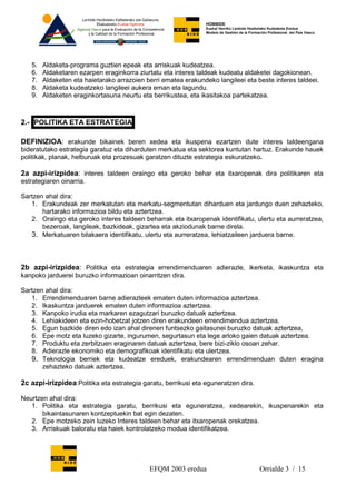 HOBBIDE
                                                                Euskal Herriko Lanbide Heziketako Kudeaketa Eredua
                                                                Modelo de Gestión de la Formación Profesional del País Vasco.




   5.   Aldaketa-programa guztien epeak eta arriskuak kudeatzea.
   6.   Aldaketaren ezarpen eraginkorra ziurtatu eta interes taldeak kudeatu aldaketei dagokionean.
   7.   Aldaketen eta haietarako arrazoien berri ematea erakundeko langileei eta beste interes taldeei.
   8.   Aldaketa kudeatzeko langileei aukera eman eta lagundu.
   9.   Aldaketen eraginkortasuna neurtu eta berrikustea, eta ikasitakoa partekatzea.



2.- POLITIKA ETA ESTRATEGIA

DEFINIZIOA: erakunde bikainek beren xedea eta ikuspena ezartzen dute interes taldeengana
bideratutako estrategia garatuz eta diharduten merkatua eta sektorea kuntutan hartuz. Erakunde hauek
politikak, planak, helburuak eta prozesuak garatzen dituzte estrategia eskuratzeko.

2a azpi-irizpidea: interes taldeen oraingo eta geroko behar eta itxaropenak dira politikaren eta
estrategiaren oinarria.

Sartzen ahal dira:
   1. Erakundeak zer merkatutan eta merkatu-segmentutan diharduen eta jardungo duen zehazteko,
       hartarako informazioa bildu eta aztertzea.
   2. Oraingo eta geroko interes taldeen beharrak eta itxaropenak identifikatu, ulertu eta aurreratzea,
       bezeroak, langileak, bazkideak, gizartea eta akziodunak barne direla.
   3. Merkatuaren bilakaera identifikatu, ulertu eta aurreratzea, lehiatzaileen jarduera barne.



2b azpi-irizpidea: Politika eta estrategia errendimenduaren adierazle, ikerketa, ikaskuntza eta
kanpoko jarduerei buruzko informazioan oinarritzen dira.

Sartzen ahal dira:
   1. Errendimenduaren barne adierazleek ematen duten informazioa aztertzea.
   2. Ikaskuntza jarduerek ematen duten informazioa aztertzea.
   3. Kanpoko irudia eta markaren ezagutzari buruzko datuak aztertzea.
   4. Lehiakideen eta ezin-hobetzat jotzen diren erakundeen errendimendua aztertzea.
   5. Egun bazkide diren edo izan ahal direnen funtsezko gaitasunei buruzko datuak aztertzea,
   6. Epe motz eta luzeko gizarte, ingurumen, segurtasun eta lege arloko gaien datuak aztertzea.
   7. Produktu eta zerbitzuen eraginaren datuak aztertzea, bere bizi-ziklo osoan zehar.
   8. Adierazle ekonomiko eta demografikoak identifikatu eta ulertzea.
   9. Teknologia berriek eta kudeatze ereduek, erakundearen errendimenduan duten eragina
       zehazteko datuak aztertzea.

2c azpi-irizpidea:Politika eta estrategia garatu, berrikusi eta eguneratzen dira.

Neurtzen ahal dira:
   1. Politika eta estrategia garatu, berrikusi eta eguneratzea, xedearekin, ikuspenarekin eta
       bikaintasunaren kontzeptuekin bat egin dezaten.
   2. Epe motzeko zein luzeko Interes taldeen behar eta itxaropenak orekatzea.
   3. Arriskuak baloratu eta haiek kontrolatzeko modua identifikatzea.




                                            EFQM 2003 eredua                                 Orrialde 3 / 15
 