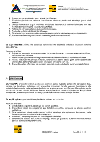 HOBBIDE
                                                              Euskal Herriko Lanbide Heziketako Kudeaketa Eredua
                                                              Modelo de Gestión de la Formación Profesional del País Vasco.




   4. Egungo eta geroko lehiakortasun aldeak identifikatzea.
   5. Funtsezko gaitasun eta beharrak identifikatzea aliantzak politika eta estrategia gauza ahal
       dezaten.
   6. Oraingo merkatuetan dugun presentzia areagotzea edo merkatua berrietara aldatzeko zein edo
       merkatu berriak irekitzeko eskakizunak aztertzea.
   7. Politika eta estrategia aliatuek dutenarekin lerrokatzea.
   8. Arrakastaren faktore kritikoak identifikatzea.
   9. Gizarte eta ingurumenaren arloko estandarrak etengabe lerrokatu eta garatzea bazkideekin.
   10. Politikaren eta estrategiaren garrantzia eta eraginkortasuna ebaluatzea.



2d azpi-irizpidea: politika eta estrategia komunikatu eta zabaltzea funtsezko prozesuen eskema
baten bitartez.

Neurtzen ahal dira:
   1. Politika eta estrategia aurrera eramateko behar den funtsezko prozesuen eskema identifikatu,
       definitu eta komunikatzea.
   2. Interes taldeei politika eta estrategia komunikatu eta beren sentsibilizazio maila baloratzea.
   3. Planak, helburuak eta jomugak lerrokatu, lehentasunak ezarri, adostu goitik behara zabaldu eta
       jakinaraztea, baita lortzen joaten diren emaitzeen jarraipena egin ere.
   4. Erakunde guztian informazio eta jarraipen sistemak ezartzea lortutako aurrerapena aztertzeko.




3.- PERTSONAK

DEFINIZIOA: erakunde bikainek pertsonen ahalmen guztia, kudeatu, garatu eta sorarazten dute,
banaka, bai banakoan, lantaldean zein erakundea orokorrean hartuta. Aukeren berdintasuna eta
justizia bultzatzen dute, baita pertsonak inplikatu eta ahalmena eman ere. Kezkatu, Komunikatu, saritu
eta aintzat hartzen dituzte pertsonak, horrela erakundearekiko beren motibazioa eta konpromisoa
areagotzeko, eta beren gaitasunak eta ezagupenak erakundearen mesedetan jar dezaten.


3a azpi-irizpidea: giza baliabideak planifikatu, kudeatu eta hobetzea.

Neurtzen ahal dira:
   1. Giza baliabideen politika, estrategia eta planak garatzea.
   2. Erakundeko kideak eta ordezkariak giza baliabideen politika, estrategia eta planak garatzen
       inplikatzea.
   3. Giza baliabideen planak erakundearen politika, estrategia eta egiturarekin lerrokatzea, baita
       funtsezko prozesuen eskema orokorrarekin ere.
   4. Hautaketa, karreren garapena eta ondorengotza kudeatzea.
   5. Berdintasuna bultzatu eta ziurtatzea enplegu arloko gai guztietan, aukeren berdintasunerako
       politika, estrategia eta planak barne.




                                           EFQM 2003 eredua                                Orrialde 4 / 15
 