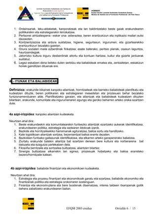 HOBBIDE
                                                              Euskal Herriko Lanbide Heziketako Kudeaketa Eredua
                                                              Modelo de Gestión de la Formación Profesional del País Vasco.




   1. Ordainsariak, leku-aldaketak, kanporatzeak eta lan baldintzetako beste gaiak erakundearen
      politikarekin eta estrategiarekin lerrokatzea.
   2. Pertsonei aintzatespena –esker ona- adieraztea, beren erantzukizun eta inplikazio mailari eutsi
      diezaioten.
   3. Kontzientziazioa eta ardura sustatzea, higiene, segurtasun, ingurumen, eta gizartearekiko
      erantzunkizun bezalako gaietan.
   4. Onura sozialen maila ezberdinak finkatzea; esate baterako, pentsio planak, osasun laguntza,
      haurtzaindegiak.
   5. Jatorrizko kultura inguru desberdinak aitortu eta kontuan hartzea, kultur eta gizarte jarduerak
      sustatuz.
   6. Legez eskatzen dena beteko duten serbitzu eta baliabideak ematea eta, zenbaitetan, eskakizun
      horiek gainditzen dituenak ere.




4 .- ITUNAK ETA BALIABIDEAK

Definizioa: erakunde bikainek kanpoko aliantzak, hornitzaileak eta barneko baliabideak planifikatu eta
kudeatzen dituzte, beren politikaren eta estrategiaren mesedetan eta prozesuen behar bezalako
funtzionamenduaren alde. Planifikatzeko garaian, eta aliantzak eta baliabideak kudeatzen dituzten
bitartean, erakunde, komunitate eta ingurumenaren egungo eta geroko beharren arteko oreka ezartzen
dute.


4a azpi-irizpidea: kanpoko aliantzen kudeaketa.

Neurtzen ahal dira:
   1. Beste erakundeekin eta komunitatearekin funtsezko aliantzak ezartzeko aukerak identifikatzea,
       erakundearen politika, estrategia eta xedearen ildokoak izanik.
   2. Bazkide eta hornitzaileekiko harremanak egituratzea, balioa sortu eta handitzeko.
   3. Kate logistikoan aliantzak sortzea, bezeroentzat balioa erants dezaten.
   4. Bazkideen funtseko gaitasunak identifikatzea, eta elkarren arteko garapenerako baliatzea.
   5. Ziurtatu erakunde batekin aliantza bat ezartzen denean bere kultura eta norberarena bat
       datozela eta ezagutza partekatzen dela.
   6. Filosofia berritzaile eta sortzailea bultzatzea, aliantzen bitartez.
   7. Sinergia bultzatzea elkarrekin lan eginez, prozesuak hobetzeko eta balioa eransteko
       bezero/hornitzaile kateari.



 4b azpi-irizpidea: baliabide finantzari eta ekonomikoen kudeaketa.

 Neurtzen ahal dira:
   1. Estrategia eta prozesu finantzari eta ekonomikoak garatu eta ezartzea, baliabide ekonomiko eta
       finantzariak politika eta estrategia orokorraren sostenguan.
   2. Finantza eta ekonomi-plana eta bere txostenak diseinatzea, interes taldeen itxaropenak goitik
       behera zabaltzeko erakundearen baitan.




                                           EFQM 2003 eredua                                Orrialde 6 / 15
 