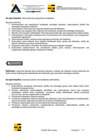 HOBBIDE
                                                              Euskal Herriko Lanbide Heziketako Kudeaketa Eredua
                                                              Modelo de Gestión de la Formación Profesional del País Vasco.




4e azpi-irizpidea: informazioa eta ezagutzaren kudeaketa.

Neurtzen ahal dira:
   1. informazioaren eta ezagutzaren kudeaketa estrategia garatzea, erakundearen politika eta
       estrategia bultzatzeko modukoa.
   2. Erakundearen informazio eta ezagutza eskakizunak identifikatzea.
   3. Informazioa eta ezagutza bildu, egituratu eta kudeatzea, politika eta estrategia bultzatzeko.
   4. Barneko zein kanpoko erabiltzaileei informazio garrantzitsurako eta ezagutzarako bidea ematea.
   5. Informazioaren teknologia erabiltzea barne komunikazioa eta informazioaren zein ezagutzaren
       kudeaketan laguntzeko.
   6. Informazioaren balioa, osotasuna eta segurtasuna bermatu eta hobetzea.
   7. Erakundeak berak bakarrik duen jabetza intelektuala landu, garatu eta babestea, ahalik eta
       baliorik handiena izan dezan bezeroarentzat.
   8. Ezagupena eskuratzen, handitzen eta eraginkortasunez erabiltzen saiatzea.
   9. Erakundean berrikuntzaren eta sormenaren aldeko giroa sortzea, informazioaren eta
       ezagutzaren baliabide egokien erabileraren bitartez.




5 .- PROZESUAK


Definizioa: erakunde bikainek bere prozesuak diseinatu, kudeatu eta hobetzen dituzte bezeroak eta
beste interes taldeak guztiz asbetetzeko eta haientzako gero eta balioa handiagoa sortzeko.


5a azpi-irizpidea: prozesuen diseinu eta kudeaketa sistematikoa.

Neurtzen ahal dira:
   1. Erakundearen prozesuak diseinatzea, politika eta estrategia gauza ahal izateko behar diren
       funtsezko prozesuak barne.
   2. Prozesu bakoitzeko interes-taldeak identifikatu eta erakundearen barne zein kanpoko
       bazkideekin sorteen diren interfazeak –prozesuen arteko teilakatzeak- askatu prozesuak
       bururen buru eta era eraginkorrean kudeatzeko.
   3. Prozesuak kudeatzeko sistema ezartzea.
   4. Prozesuen kudeaketari sistemen estandarrak aplikatzea, hala nola kalitatearen kudeaketarenak,
       ingurumenarenak, segurtasuna edota lan-arriskuen kudeaketarenak.
   5. Prozesuen adierazleak ezarri eta errendimendu-helburuak zehaztea.
   6. Prozesuen eskema orokorraren eraginkortasuna berrikustea, erakundearen politika eta
       estrategia burutzera daramaten neurrian.




                                           EFQM 2003 eredua                                Orrialde 8 / 15
 